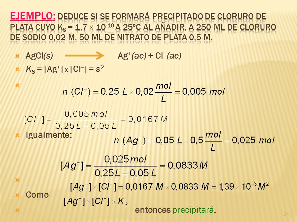 Ejemplo: Deduce si se formará precipitado de cloruro de plata cuyo KS = 1,7 x a 25ºC al añadir, a 250 mL de cloruro de sodio 0,02 M, 50 mL de nitrato de plata 0,5 M.
