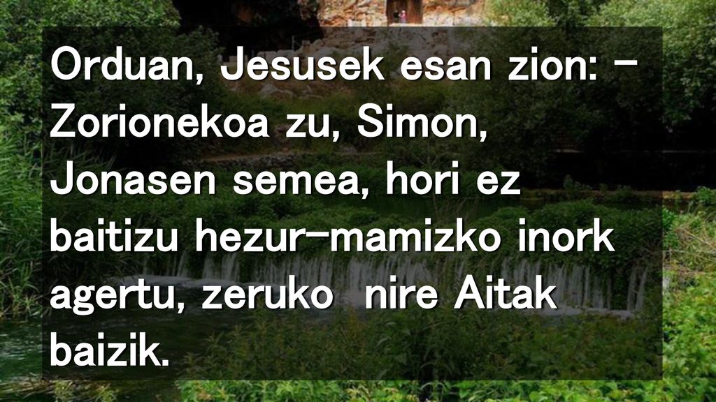 Orduan, Jesusek esan zion: – Zorionekoa zu, Simon, Jonasen semea, hori ez baitizu hezur-mamizko inork agertu, zeruko nire Aitak baizik.