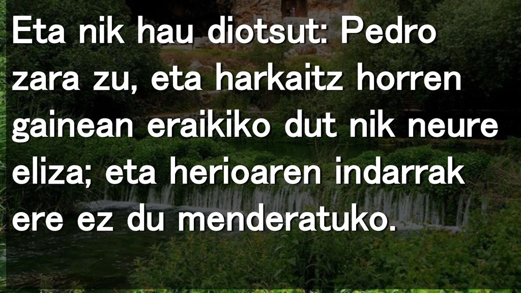 Eta nik hau diotsut: Pedro zara zu, eta harkaitz horren gainean eraikiko dut nik neure eliza; eta herioaren indarrak ere ez du menderatuko.