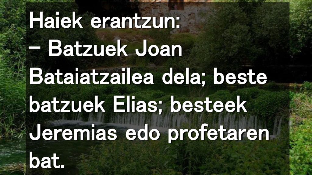 Haiek erantzun: – Batzuek Joan Bataiatzailea dela; beste batzuek Elias; besteek Jeremias edo profetaren bat.