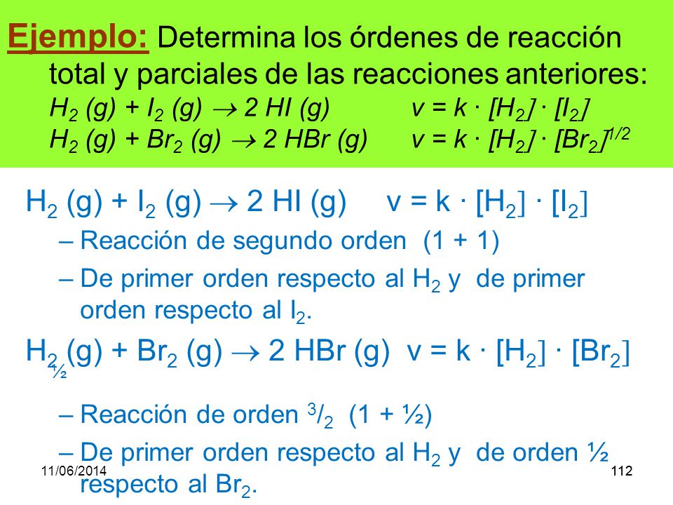 Ejemplo: Determina los órdenes de reacción total y parciales de las reacciones anteriores: H2 (g) + I2 (g)  2 HI (g) v = k · [H2 · [I2 H2 (g) + Br2 (g)  2 HBr (g) v = k · [H2 · [Br21/2