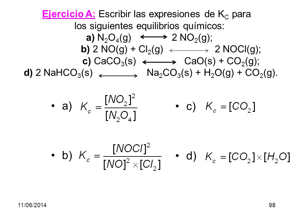 Ejercicio A: Escribir las expresiones de KC para los siguientes equilibrios químicos: a) N2O4(g) 2NO2(g); b) 2 NO(g) + Cl2(g) 2 NOCl(g); c)CaCO3(s) CaO(s) + CO2(g); d) 2 NaHCO3(s) Na2CO3(s) + H2O(g) + CO2(g).