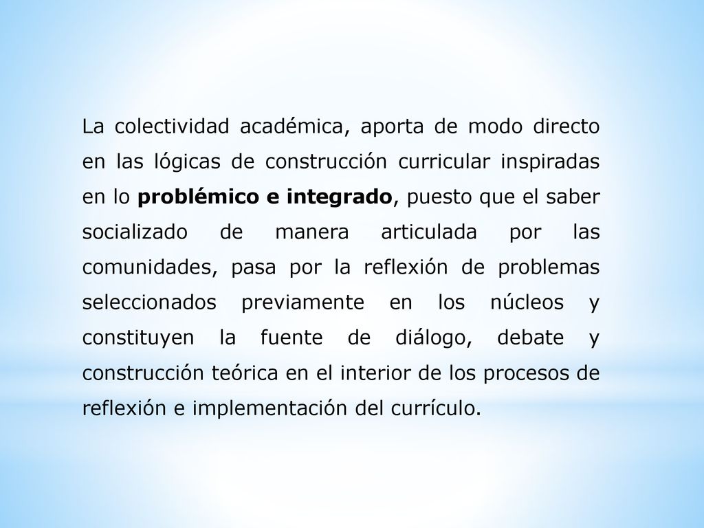 La colectividad académica, aporta de modo directo en las lógicas de construcción curricular inspiradas en lo problémico e integrado, puesto que el saber socializado de manera articulada por las comunidades, pasa por la reflexión de problemas seleccionados previamente en los núcleos y constituyen la fuente de diálogo, debate y construcción teórica en el interior de los procesos de reflexión e implementación del currículo.