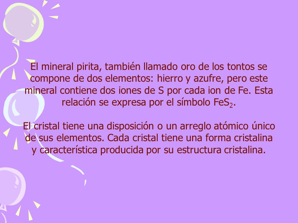 El mineral pirita, también llamado oro de los tontos se compone de dos elementos: hierro y azufre, pero este mineral contiene dos iones de S por cada ion de Fe. Esta relación se expresa por el símbolo FeS2.