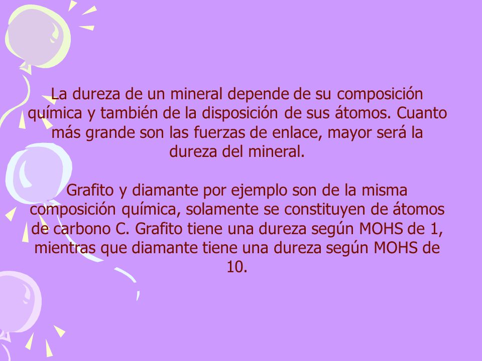 La dureza de un mineral depende de su composición química y también de la disposición de sus átomos. Cuanto más grande son las fuerzas de enlace, mayor será la dureza del mineral.