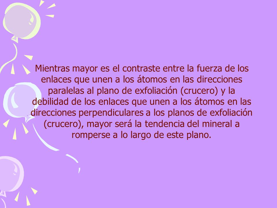 Mientras mayor es el contraste entre la fuerza de los enlaces que unen a los átomos en las direcciones paralelas al plano de exfoliación (crucero) y la debilidad de los enlaces que unen a los átomos en las direcciones perpendiculares a los planos de exfoliación (crucero), mayor será la tendencia del mineral a romperse a lo largo de este plano.