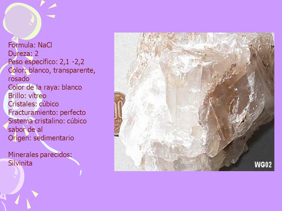 Formula: NaCl Dureza: 2 Peso específico: 2,1 -2,2 Color: blanco, transparente, rosado Color de la raya: blanco Brillo: vítreo Cristales: cúbico Fracturamiento: perfecto Sistema cristalino: cúbico sabor de al Origen: sedimentario Minerales parecidos: Silvinita