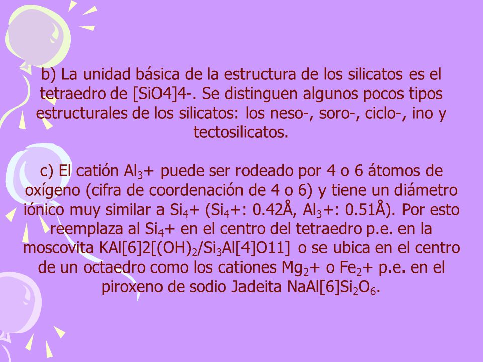 b) La unidad básica de la estructura de los silicatos es el tetraedro de [SiO4]4-. Se distinguen algunos pocos tipos estructurales de los silicatos: los neso-, soro-, ciclo-, ino y tectosilicatos.