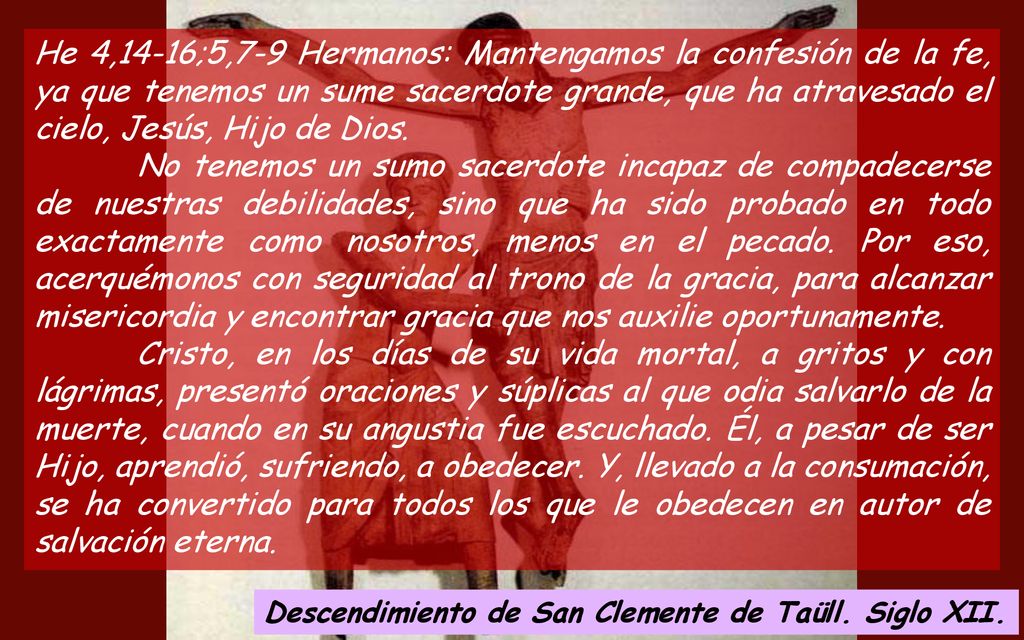 He 4,14-16;5,7-9 Hermanos: Mantengamos la confesión de la fe, ya que tenemos un sume sacerdote grande, que ha atravesado el cielo, Jesús, Hijo de Dios.