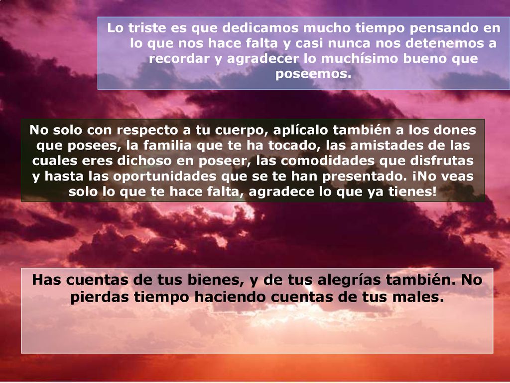 Lo triste es que dedicamos mucho tiempo pensando en lo que nos hace falta y casi nunca nos detenemos a recordar y agradecer lo muchísimo bueno que poseemos.