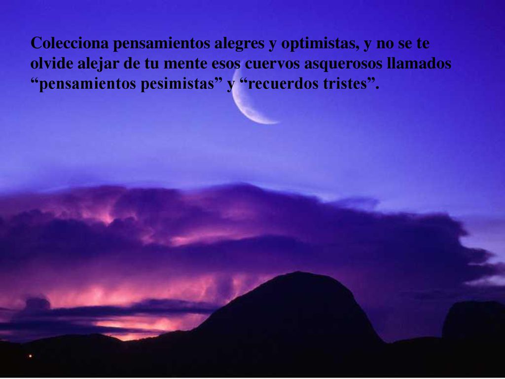 Colecciona pensamientos alegres y optimistas, y no se te olvide alejar de tu mente esos cuervos asquerosos llamados pensamientos pesimistas y recuerdos tristes .