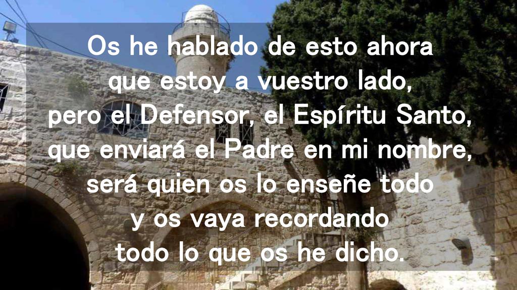 Os he hablado de esto ahora que estoy a vuestro lado, pero el Defensor, el Espíritu Santo, que enviará el Padre en mi nombre, será quien os lo enseñe todo y os vaya recordando todo lo que os he dicho.