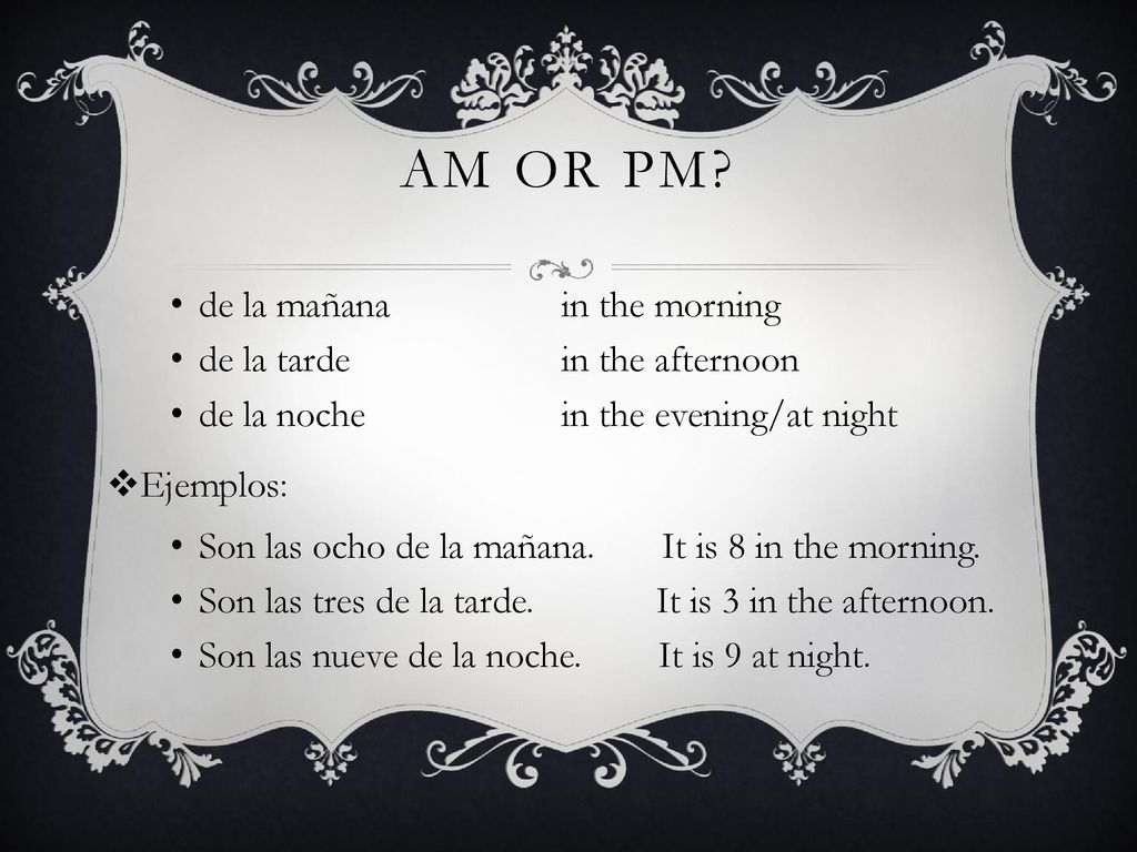 AM or pm de la mañana in the morning de la tarde in the afternoon