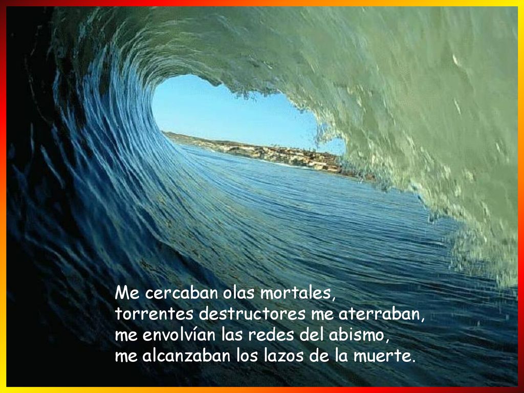 Me cercaban olas mortales, torrentes destructores me aterraban, me envolvían las redes del abismo, me alcanzaban los lazos de la muerte.