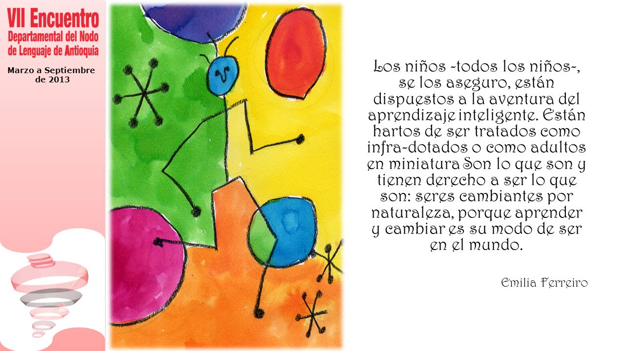 Los niños -todos los niños-, se los aseguro, están dispuestos a la aventura del aprendizaje inteligente. Están hartos de ser tratados como infra-dotados o como adultos en miniatura Son lo que son y tienen derecho a ser lo que son: seres cambiantes por naturaleza, porque aprender y cambiar es su modo de ser en el mundo.
