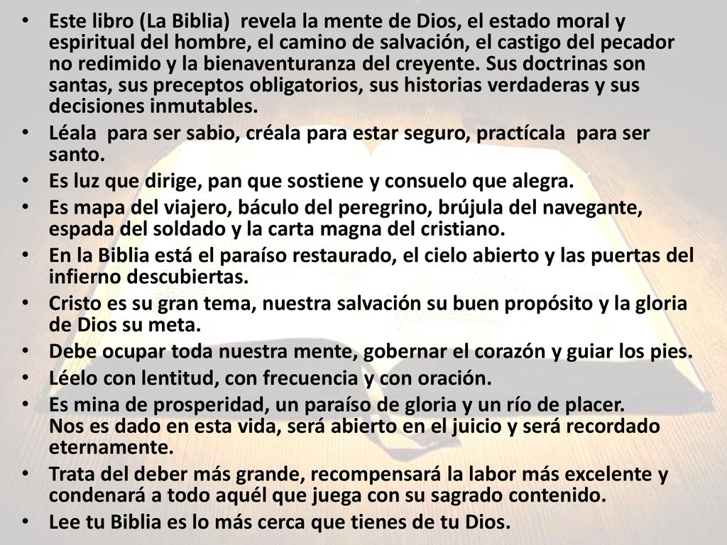 Este libro (La Biblia) revela la mente de Dios, el estado moral y espiritual del hombre, el camino de salvación, el castigo del pecador no redimido y la bienaventuranza del creyente. Sus doctrinas son santas, sus preceptos obligatorios, sus historias verdaderas y sus decisiones inmutables.