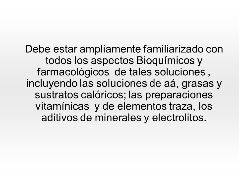 Debe estar ampliamente familiarizado con todos los aspectos Bioquímicos y farmacológicos de tales soluciones , incluyendo las soluciones de aá, grasas y sustratos calóricos; las preparaciones vitamínicas y de elementos traza, los aditivos de minerales y electrolitos.