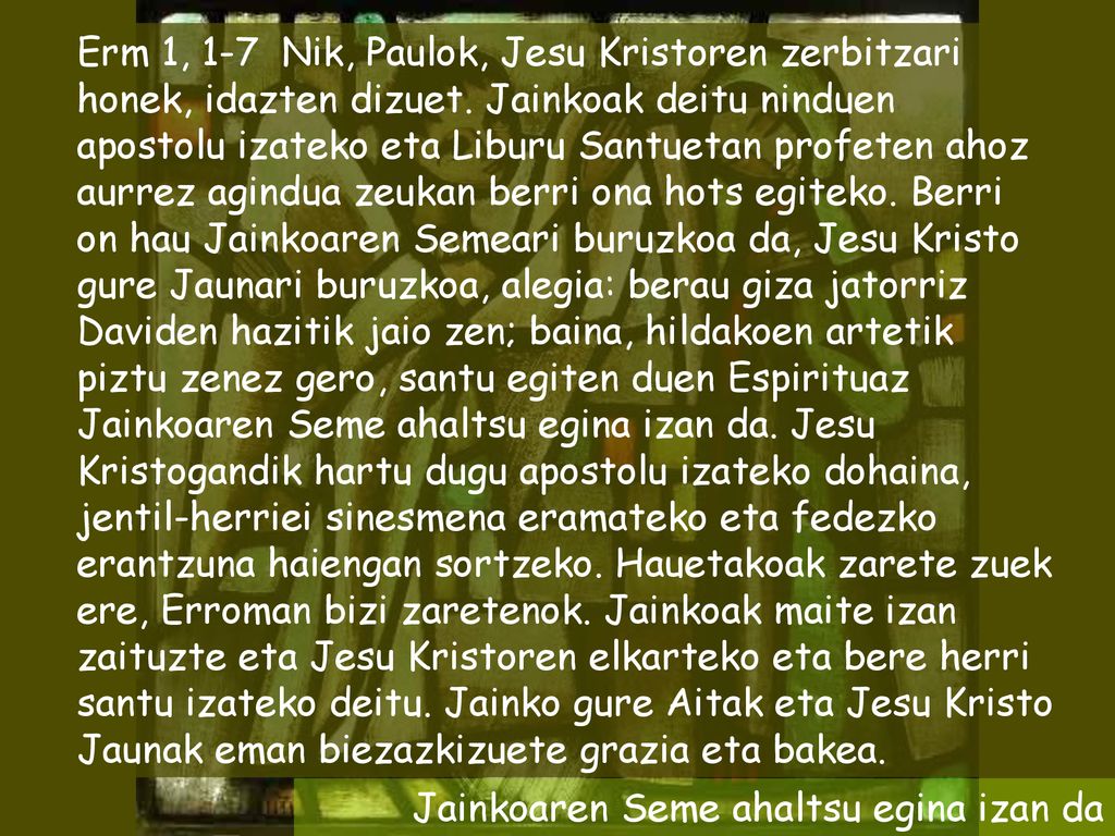 Erm 1, 1-7 Nik, Paulok, Jesu Kristoren zerbitzari honek, idazten dizuet. Jainkoak deitu ninduen apostolu izateko eta Liburu Santuetan profeten ahoz aurrez agindua zeukan berri ona hots egiteko. Berri on hau Jainkoaren Semeari buruzkoa da, Jesu Kristo gure Jaunari buruzkoa, alegia: berau giza jatorriz