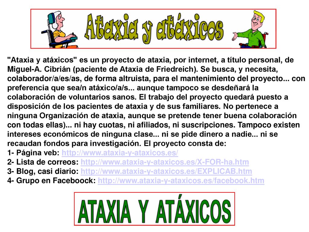 Ataxia y atáxicos es un proyecto de ataxia, por internet, a título personal, de Miguel-A. Cibrián (paciente de Ataxia de Friedreich). Se busca, y necesita, colaborador/a/es/as, de forma altruista, para el mantenimiento del proyecto... con preferencia que sea/n atáxico/a/s... aunque tampoco se desdeñará la colaboración de voluntarios sanos. El trabajo del proyecto quedará puesto a disposición de los pacientes de ataxia y de sus familiares. No pertenece a ninguna Organización de ataxia, aunque se pretende tener buena colaboración con todas ellas)... ni hay cuotas, ni afiliados, ni suscripciones. Tampoco existen intereses económicos de ninguna clase... ni se pide dinero a nadie... ni se recaudan fondos para investigación. El proyecto consta de: