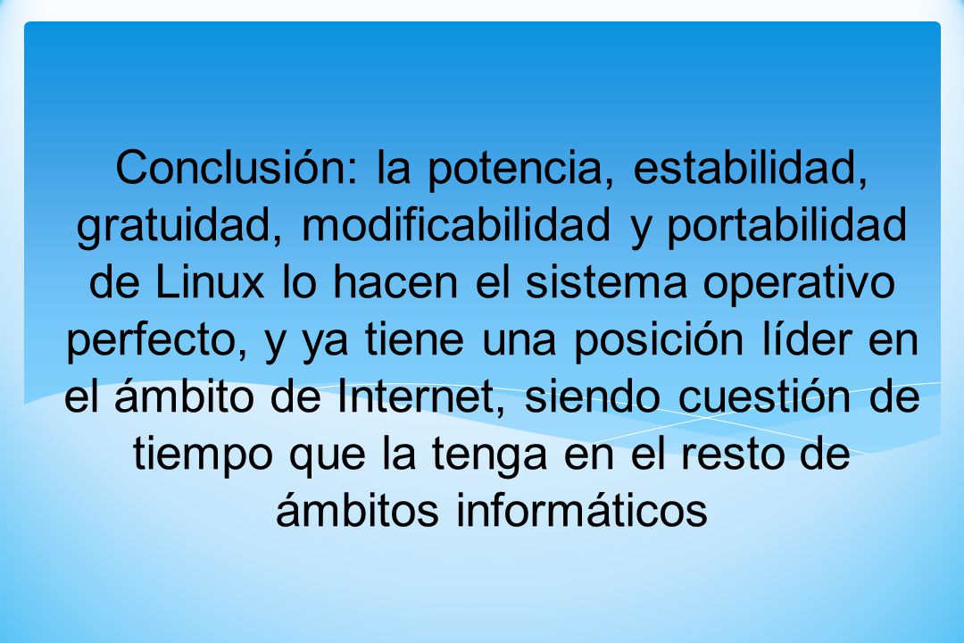 Conclusión: la potencia, estabilidad, gratuidad, modificabilidad y portabilidad de Linux lo hacen el sistema operativo perfecto, y ya tiene una posición líder en el ámbito de Internet, siendo cuestión de tiempo que la tenga en el resto de ámbitos informáticos