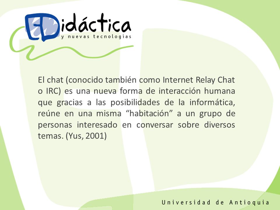 El chat (conocido también como Internet Relay Chat o IRC) es una nueva forma de interacción humana que gracias a las posibilidades de la informática, reúne en una misma habitación a un grupo de personas interesado en conversar sobre diversos temas.