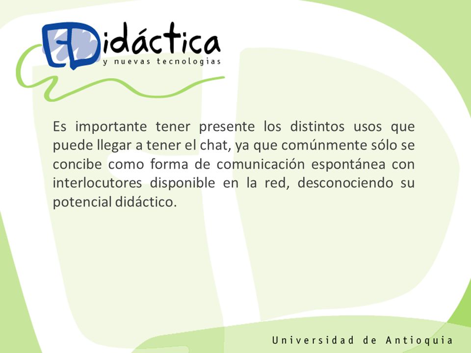 Es importante tener presente los distintos usos que puede llegar a tener el chat, ya que comúnmente sólo se concibe como forma de comunicación espontánea con interlocutores disponible en la red, desconociendo su potencial didáctico.