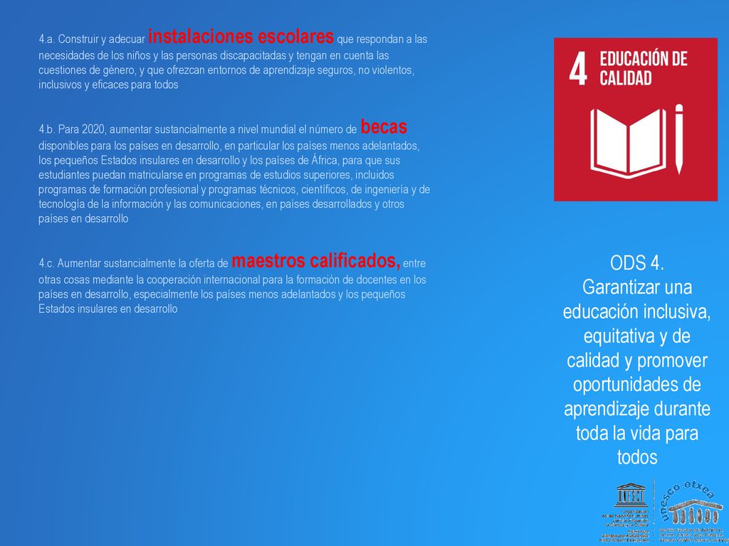 4.a. Construir y adecuar instalaciones escolares que respondan a las necesidades de los niños y las personas discapacitadas y tengan en cuenta las cuestiones de género, y que ofrezcan entornos de aprendizaje seguros, no violentos, inclusivos y eficaces para todos 4.b. Para 2020, aumentar sustancialmente a nivel mundial el número de becas disponibles para los países en desarrollo, en particular los países menos adelantados, los pequeños Estados insulares en desarrollo y los países de África, para que sus estudiantes puedan matricularse en programas de estudios superiores, incluidos programas de formación profesional y programas técnicos, científicos, de ingeniería y de tecnología de la información y las comunicaciones, en países desarrollados y otros países en desarrollo 4.c. Aumentar sustancialmente la oferta de maestros calificados, entre otras cosas mediante la cooperación internacional para la formación de docentes en los países en desarrollo, especialmente los países menos adelantados y los pequeños Estados insulares en desarrollo