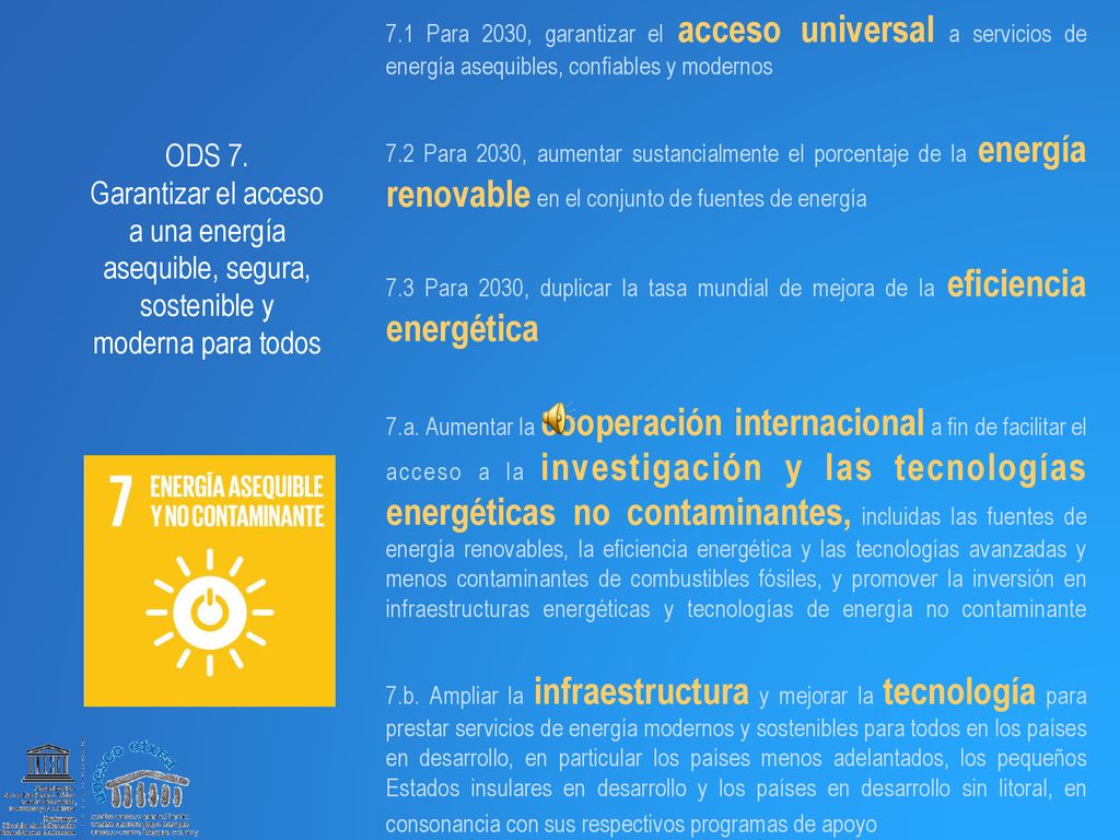 7.1 Para 2030, garantizar el acceso universal a servicios de energía asequibles, confiables y modernos 7.2 Para 2030, aumentar sustancialmente el porcentaje de la energía renovable en el conjunto de fuentes de energía 7.3 Para 2030, duplicar la tasa mundial de mejora de la eficiencia energética 7.a. Aumentar la cooperación internacional a fin de facilitar el acceso a la investigación y las tecnologías energéticas no contaminantes, incluidas las fuentes de energía renovables, la eficiencia energética y las tecnologías avanzadas y menos contaminantes de combustibles fósiles, y promover la inversión en infraestructuras energéticas y tecnologías de energía no contaminante 7.b. Ampliar la infraestructura y mejorar la tecnología para prestar servicios de energía modernos y sostenibles para todos en los países en desarrollo, en particular los países menos adelantados, los pequeños Estados insulares en desarrollo y los países en desarrollo sin litoral, en consonancia con sus respectivos programas de apoyo