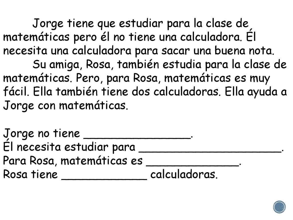 Jorge tiene que estudiar para la clase de matemáticas pero él no tiene una calculadora. Él necesita una calculadora para sacar una buena nota. Su amiga, Rosa, también estudia para la clase de matemáticas. Pero, para Rosa, matemáticas es muy fácil. Ella también tiene dos calculadoras. Ella ayuda a Jorge con matemáticas.