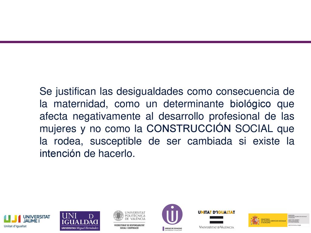 Se justifican las desigualdades como consecuencia de la maternidad, como un determinante biológico que afecta negativamente al desarrollo profesional de las mujeres y no como la CONSTRUCCIÓN SOCIAL que la rodea, susceptible de ser cambiada si existe la intención de hacerlo.