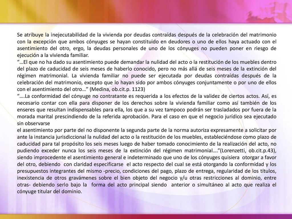 Se atribuye la inejecutabilidad de la vivienda por deudas contraídas después de la celebración del matrimonio con la excepción que ambos cónyuges se hayan constituido en deudores o uno de ellos haya actuado con el asentimiento del otro, ergo, la deudas personales de uno de los cónyuges no pueden poner en riesgo de ejecución a la vivienda familiar.