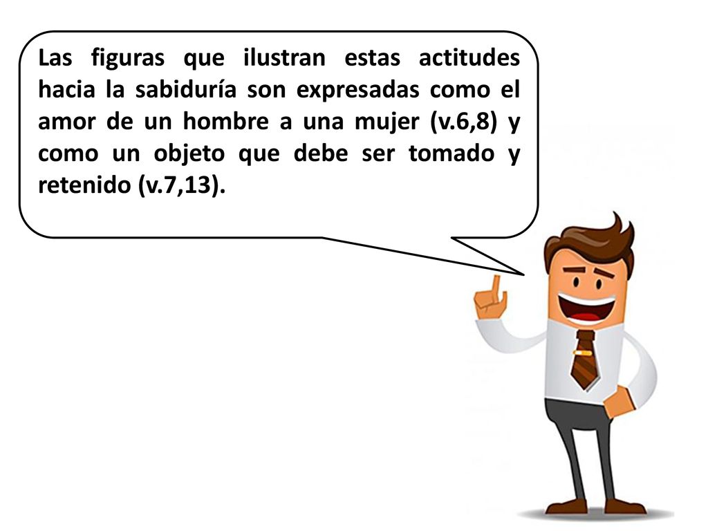 Las figuras que ilustran estas actitudes hacia la sabiduría son expresadas como el amor de un hombre a una mujer (v.6,8) y como un objeto que debe ser tomado y retenido (v.7,13).