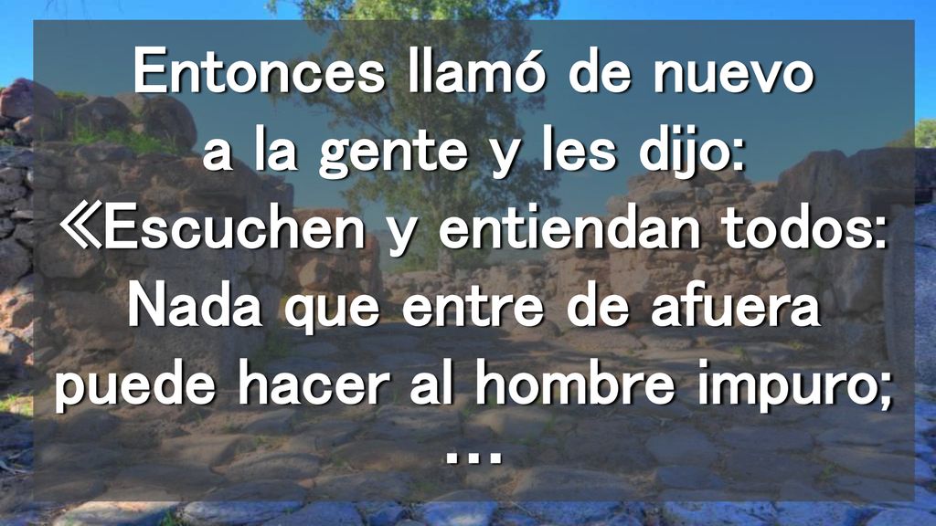 Entonces llamó de nuevo a la gente y les dijo: «Escuchen y entiendan todos: Nada que entre de afuera puede hacer al hombre impuro; …