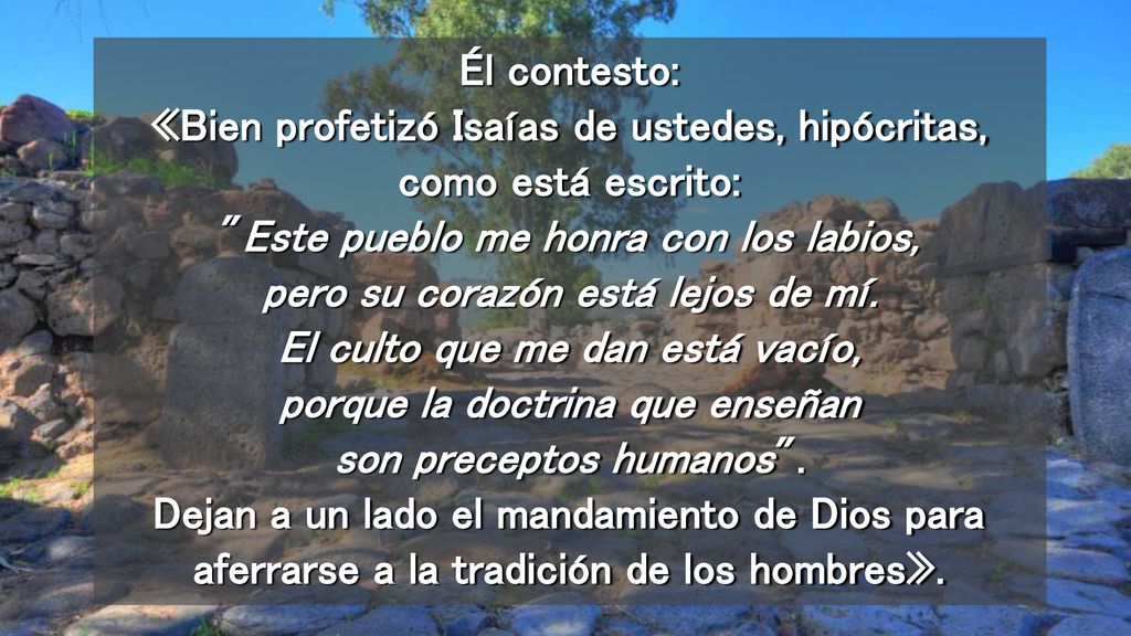 Él contesto: «Bien profetizó Isaías de ustedes, hipócritas, como está escrito: Este pueblo me honra con los labios, pero su corazón está lejos de mí.