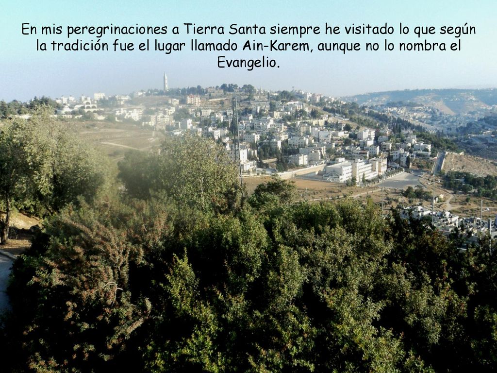 En mis peregrinaciones a Tierra Santa siempre he visitado lo que según la tradición fue el lugar llamado Ain-Karem, aunque no lo nombra el Evangelio.