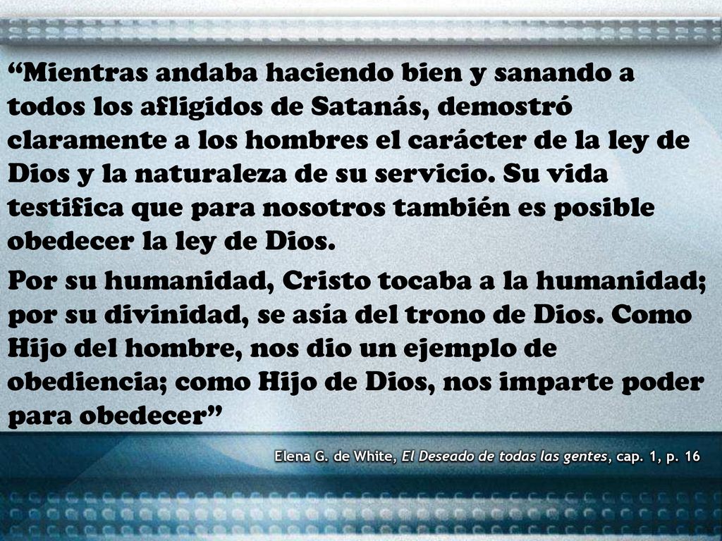 Mientras andaba haciendo bien y sanando a todos los afligidos de Satanás, demostró claramente a los hombres el carácter de la ley de Dios y la naturaleza de su servicio. Su vida testifica que para nosotros también es posible obedecer la ley de Dios.