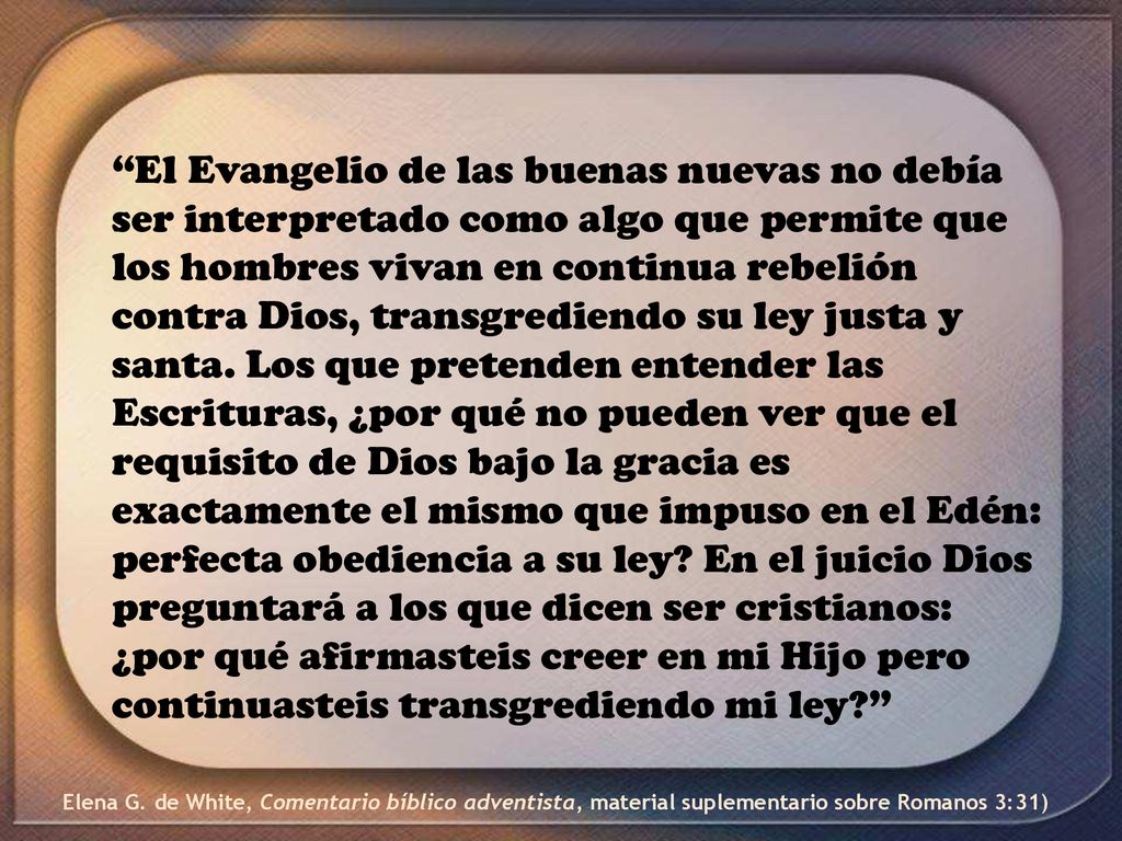El Evangelio de las buenas nuevas no debía ser interpretado como algo que permite que los hombres vivan en continua rebelión contra Dios, transgrediendo su ley justa y santa. Los que pretenden entender las Escrituras, ¿por qué no pueden ver que el requisito de Dios bajo la gracia es exactamente el mismo que impuso en el Edén: perfecta obediencia a su ley En el juicio Dios preguntará a los que dicen ser cristianos: ¿por qué afirmasteis creer en mi Hijo pero continuasteis transgrediendo mi ley