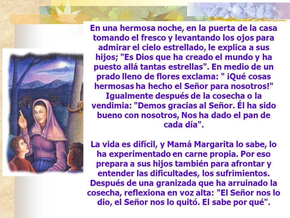 En una hermosa noche, en la puerta de la casa tomando el fresco y levantando los ojos para admirar el cielo estrellado, le explica a sus hijos; Es Dios que ha creado el mundo y ha puesto allá tantas estrellas . En medio de un prado lleno de flores exclama: ¡Qué cosas hermosas ha hecho el Señor para nosotros! Igualmente después de la cosecha o la vendimia: Demos gracias al Señor. Él ha sido bueno con nosotros, Nos ha dado el pan de cada día .