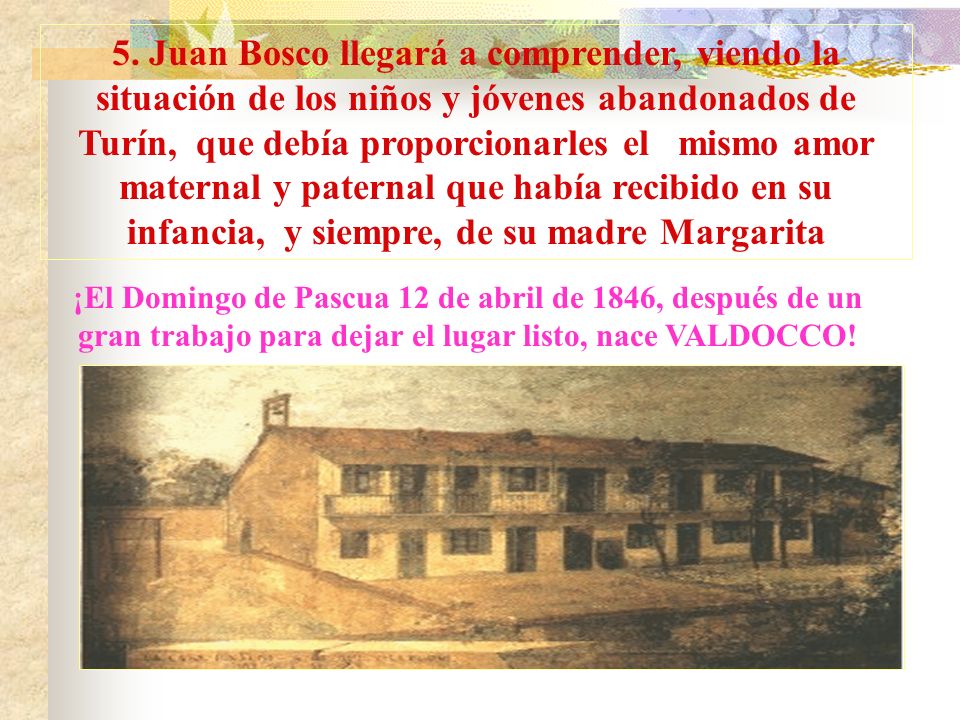 5. Juan Bosco llegará a comprender, viendo la situación de los niños y jóvenes abandonados de Turín, que debía proporcionarles el mismo amor maternal y paternal que había recibido en su infancia, y siempre, de su madre Margarita