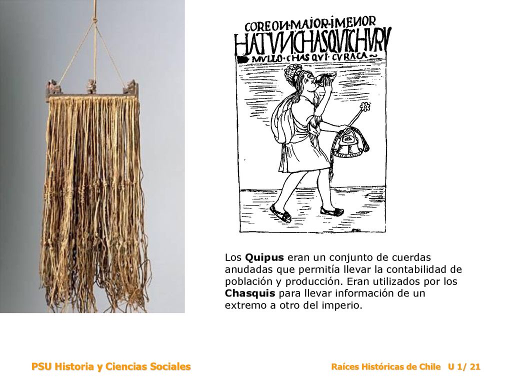 Los Quipus eran un conjunto de cuerdas anudadas que permitía llevar la contabilidad de población y producción. Eran utilizados por los Chasquis para llevar información de un extremo a otro del imperio.