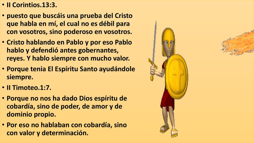 II Corintios.13:3. puesto que buscáis una prueba del Cristo que habla en mí, el cual no es débil para con vosotros, sino poderoso en vosotros.