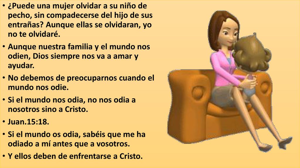 ¿Puede una mujer olvidar a su niño de pecho, sin compadecerse del hijo de sus entrañas Aunque ellas se olvidaran, yo no te olvidaré.