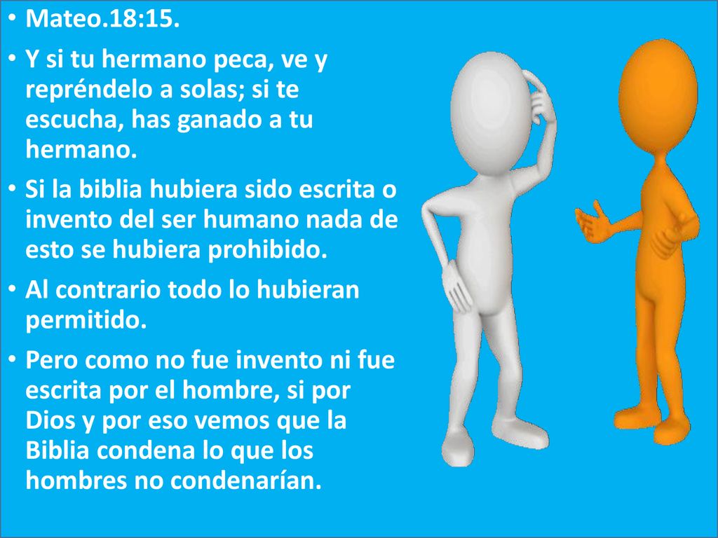 Mateo.18:15. Y si tu hermano peca, ve y repréndelo a solas; si te escucha, has ganado a tu hermano.