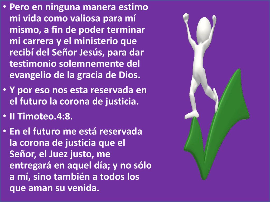 Pero en ninguna manera estimo mi vida como valiosa para mí mismo, a fin de poder terminar mi carrera y el ministerio que recibí del Señor Jesús, para dar testimonio solemnemente del evangelio de la gracia de Dios.