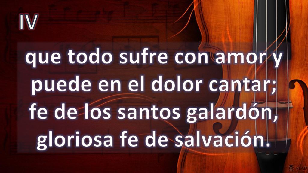 IV que todo sufre con amor y puede en el dolor cantar; fe de los santos galardón, gloriosa fe de salvación.