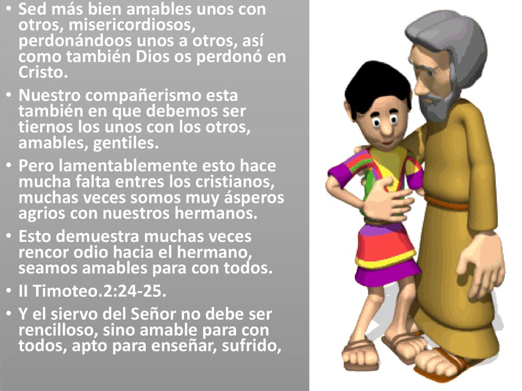 Sed más bien amables unos con otros, misericordiosos, perdonándoos unos a otros, así como también Dios os perdonó en Cristo.