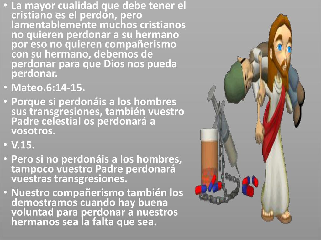 La mayor cualidad que debe tener el cristiano es el perdón, pero lamentablemente muchos cristianos no quieren perdonar a su hermano por eso no quieren compañerismo con su hermano, debemos de perdonar para que Dios nos pueda perdonar.