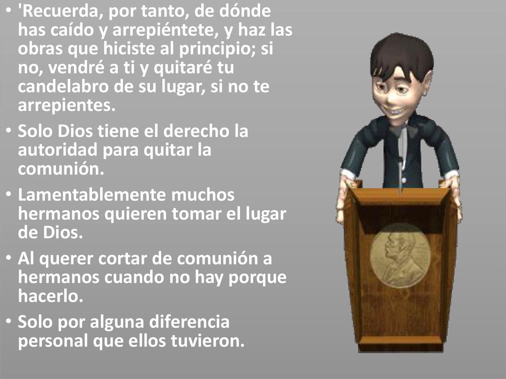 Recuerda, por tanto, de dónde has caído y arrepiéntete, y haz las obras que hiciste al principio; si no, vendré a ti y quitaré tu candelabro de su lugar, si no te arrepientes.