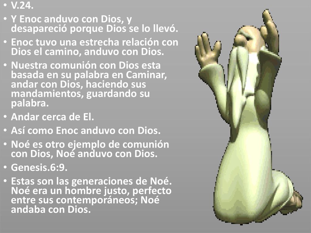 V.24. Y Enoc anduvo con Dios, y desapareció porque Dios se lo llevó. Enoc tuvo una estrecha relación con Dios el camino, anduvo con Dios.