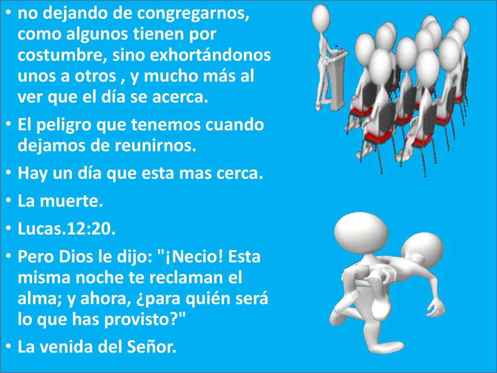 no dejando de congregarnos, como algunos tienen por costumbre, sino exhortándonos unos a otros , y mucho más al ver que el día se acerca.